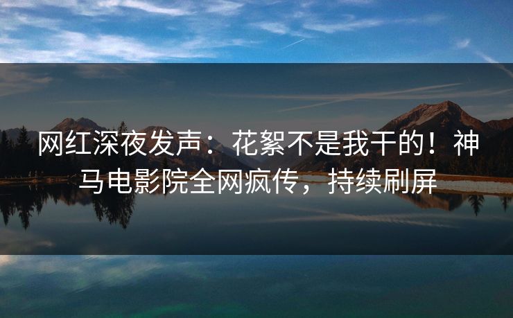 网红深夜发声：花絮不是我干的！神马电影院全网疯传，持续刷屏