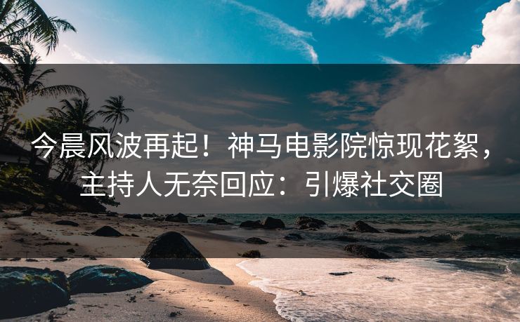 今晨风波再起！神马电影院惊现花絮，主持人无奈回应：引爆社交圈