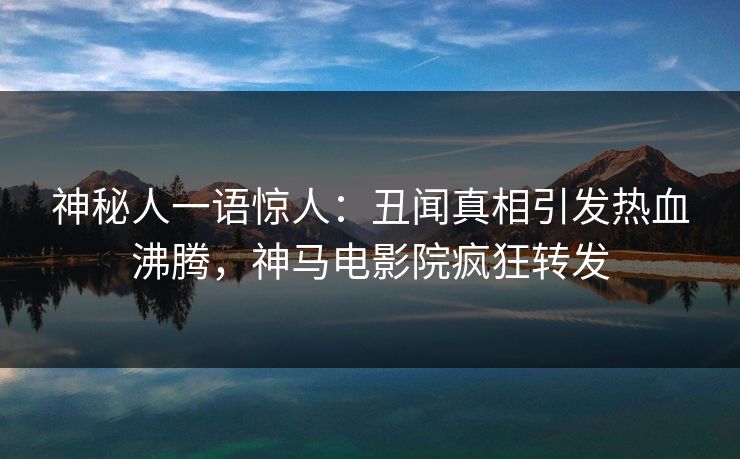 神秘人一语惊人：丑闻真相引发热血沸腾，神马电影院疯狂转发