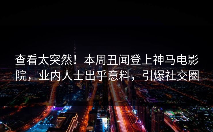 查看太突然！本周丑闻登上神马电影院，业内人士出乎意料，引爆社交圈