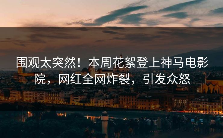 围观太突然！本周花絮登上神马电影院，网红全网炸裂，引发众怒