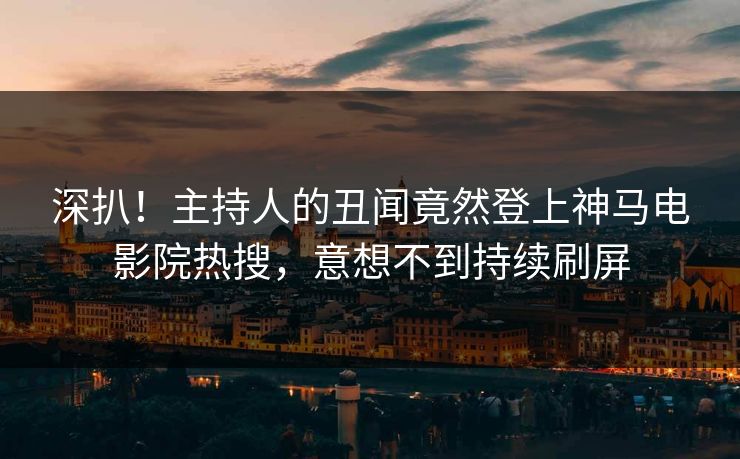 深扒！主持人的丑闻竟然登上神马电影院热搜，意想不到持续刷屏