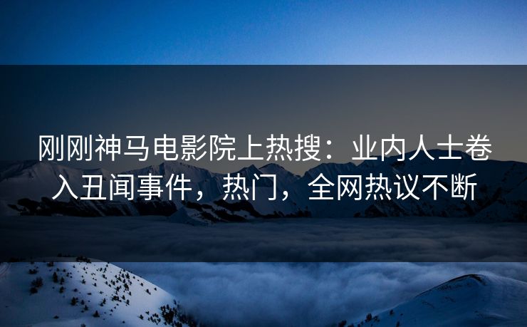 刚刚神马电影院上热搜：业内人士卷入丑闻事件，热门，全网热议不断