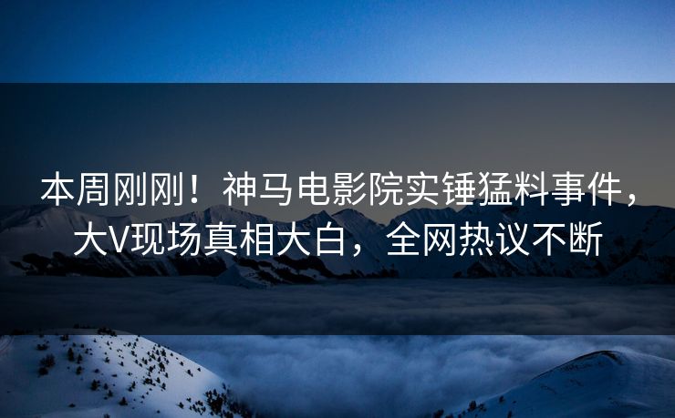本周刚刚！神马电影院实锤猛料事件，大V现场真相大白，全网热议不断