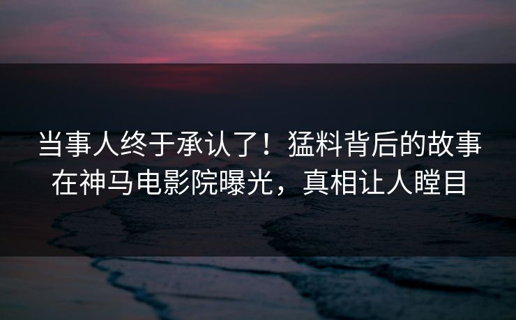 当事人终于承认了！猛料背后的故事在神马电影院曝光，真相让人瞠目