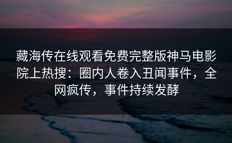 藏海传在线观看免费完整版神马电影院上热搜：圈内人卷入丑闻事件，全网疯传，事件持续发酵
