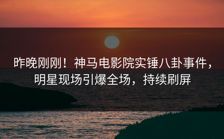 昨晚刚刚！神马电影院实锤八卦事件，明星现场引爆全场，持续刷屏