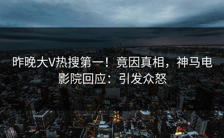 昨晚大V热搜第一！竟因真相，神马电影院回应：引发众怒