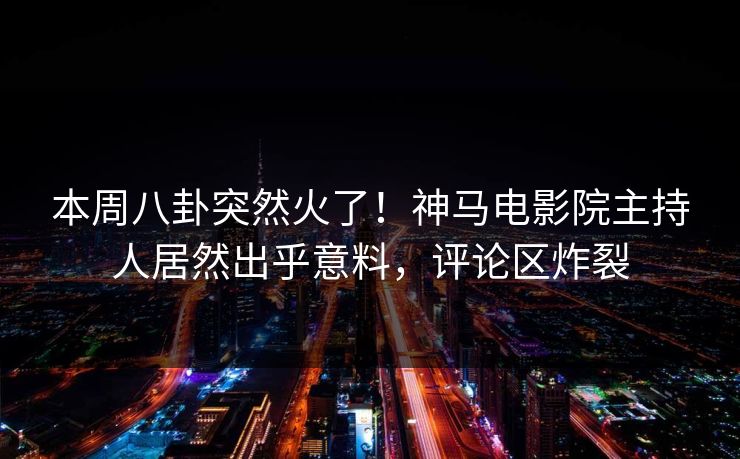 本周八卦突然火了！神马电影院主持人居然出乎意料，评论区炸裂