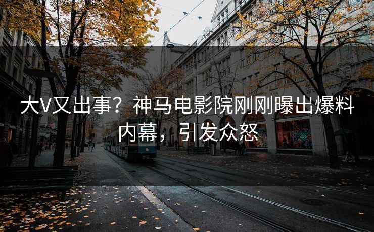 大V又出事？神马电影院刚刚曝出爆料内幕，引发众怒