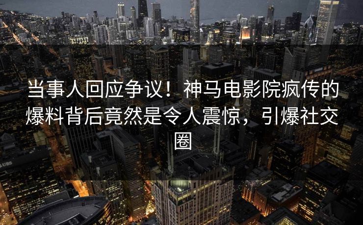 当事人回应争议！神马电影院疯传的爆料背后竟然是令人震惊，引爆社交圈