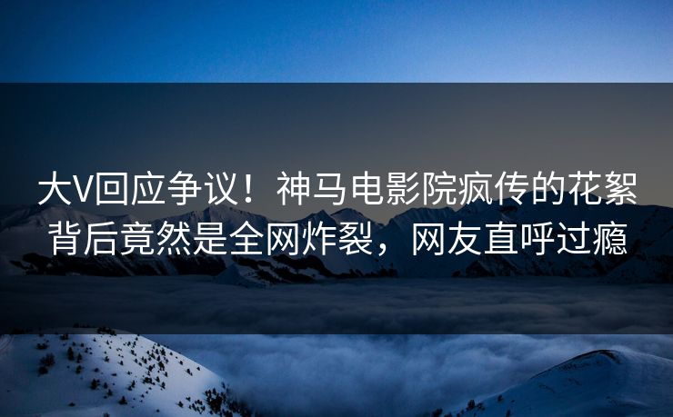 大V回应争议！神马电影院疯传的花絮背后竟然是全网炸裂，网友直呼过瘾