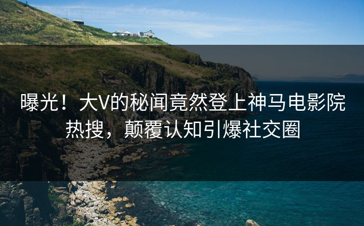 曝光！大V的秘闻竟然登上神马电影院热搜，颠覆认知引爆社交圈
