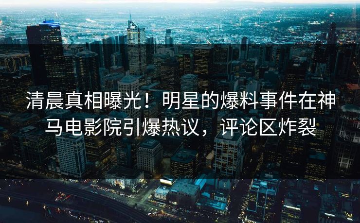清晨真相曝光！明星的爆料事件在神马电影院引爆热议，评论区炸裂