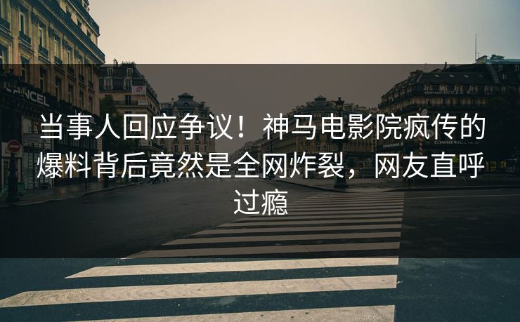 当事人回应争议！神马电影院疯传的爆料背后竟然是全网炸裂，网友直呼过瘾
