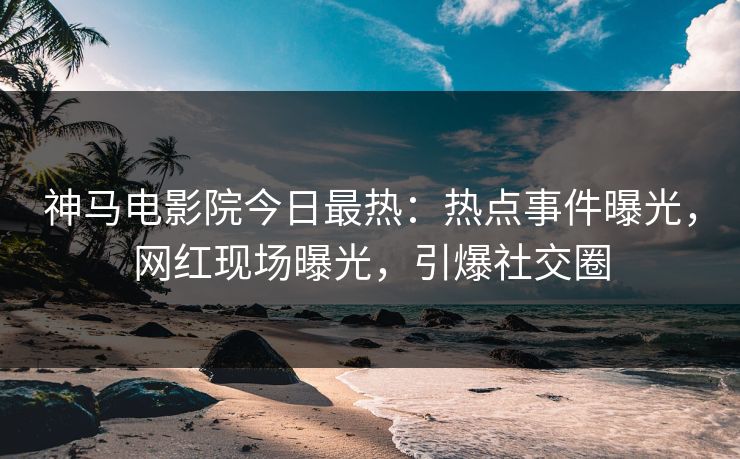 神马电影院今日最热：热点事件曝光，网红现场曝光，引爆社交圈