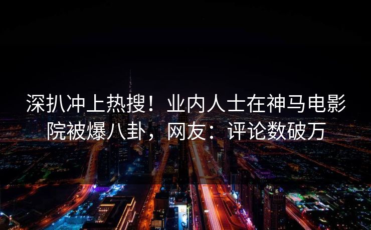 深扒冲上热搜！业内人士在神马电影院被爆八卦，网友：评论数破万