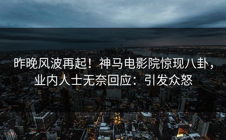 昨晚风波再起！神马电影院惊现八卦，业内人士无奈回应：引发众怒