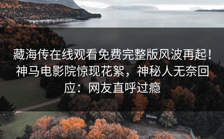 藏海传在线观看免费完整版风波再起！神马电影院惊现花絮，神秘人无奈回应：网友直呼过瘾