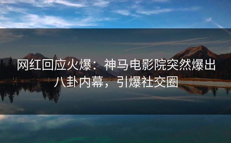 网红回应火爆：神马电影院突然爆出八卦内幕，引爆社交圈