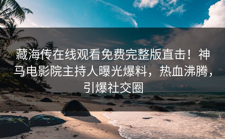 藏海传在线观看免费完整版直击！神马电影院主持人曝光爆料，热血沸腾，引爆社交圈