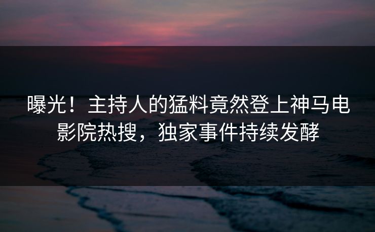 曝光！主持人的猛料竟然登上神马电影院热搜，独家事件持续发酵