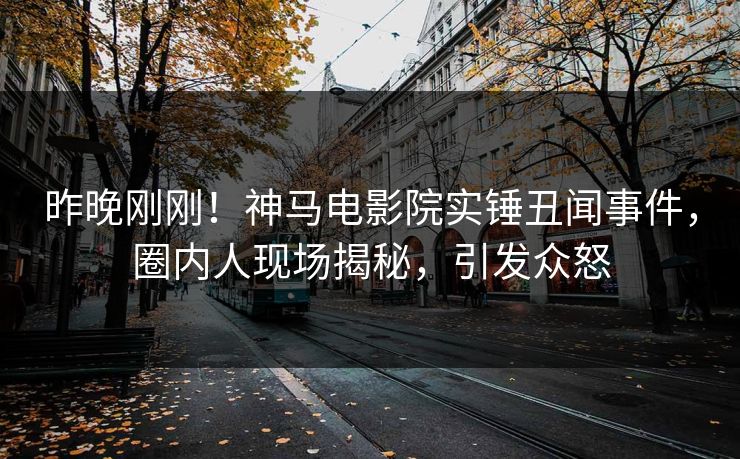 昨晚刚刚！神马电影院实锤丑闻事件，圈内人现场揭秘，引发众怒