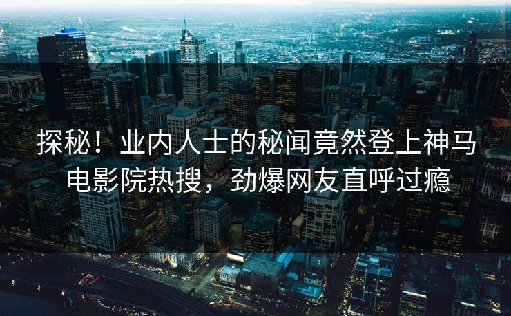 探秘！业内人士的秘闻竟然登上神马电影院热搜，劲爆网友直呼过瘾
