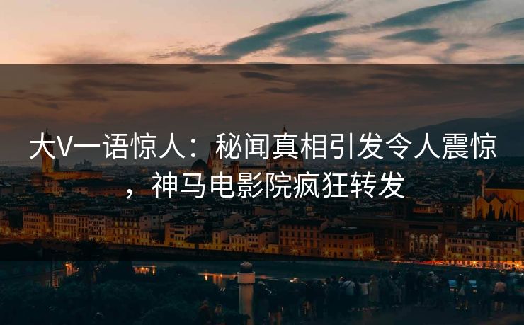 大V一语惊人：秘闻真相引发令人震惊，神马电影院疯狂转发