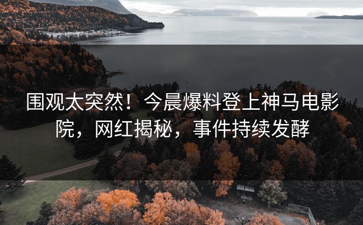 围观太突然！今晨爆料登上神马电影院，网红揭秘，事件持续发酵