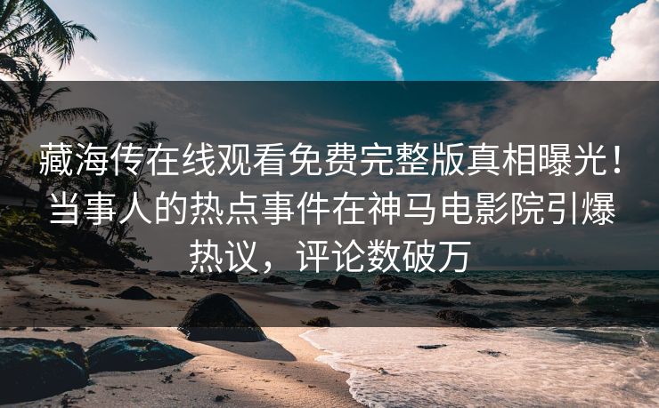 藏海传在线观看免费完整版真相曝光！当事人的热点事件在神马电影院引爆热议，评论数破万