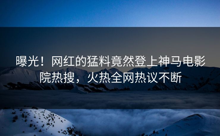 曝光！网红的猛料竟然登上神马电影院热搜，火热全网热议不断
