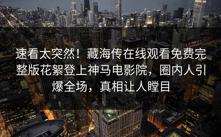 速看太突然！藏海传在线观看免费完整版花絮登上神马电影院，圈内人引爆全场，真相让人瞠目
