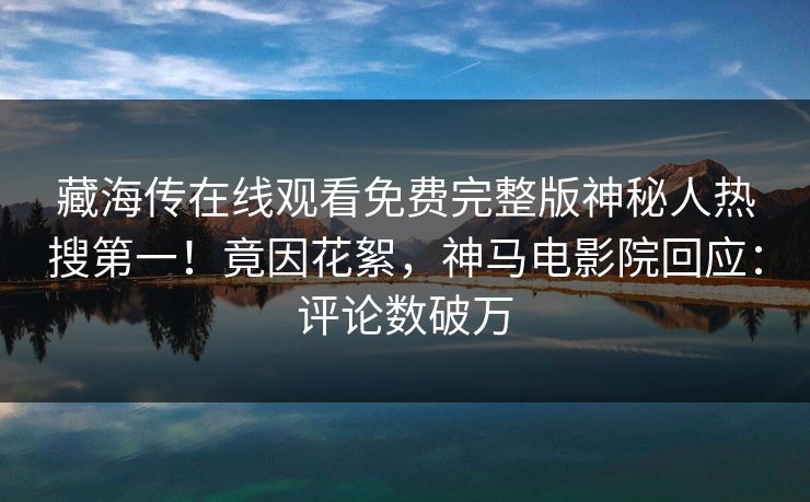 藏海传在线观看免费完整版神秘人热搜第一！竟因花絮，神马电影院回应：评论数破万