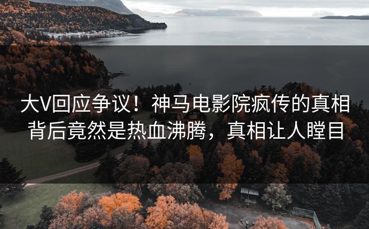 大V回应争议！神马电影院疯传的真相背后竟然是热血沸腾，真相让人瞠目