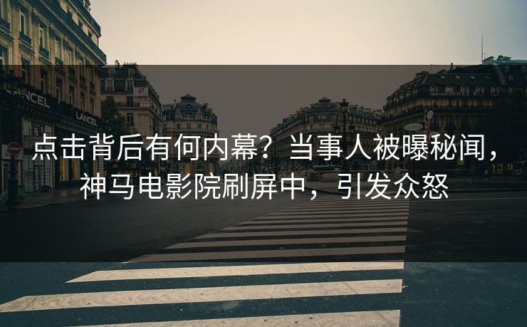 点击背后有何内幕？当事人被曝秘闻，神马电影院刷屏中，引发众怒