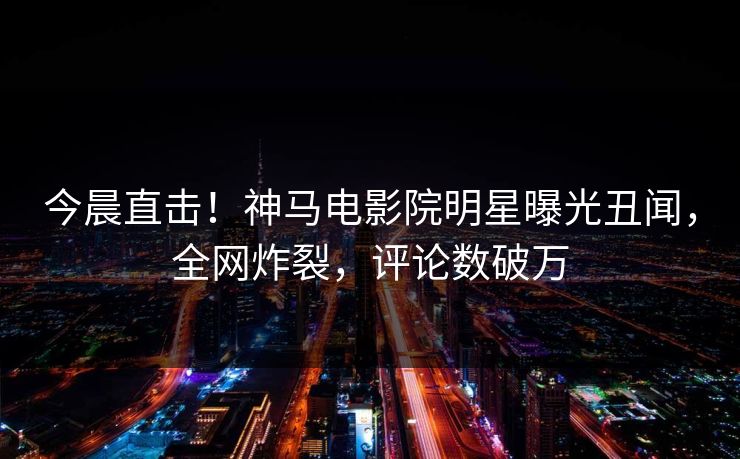 今晨直击！神马电影院明星曝光丑闻，全网炸裂，评论数破万