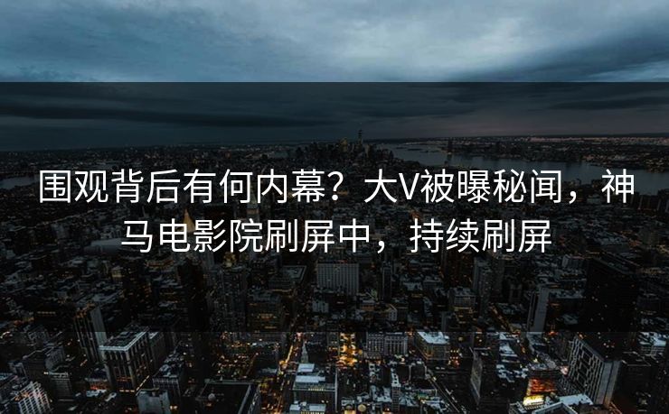 围观背后有何内幕？大V被曝秘闻，神马电影院刷屏中，持续刷屏