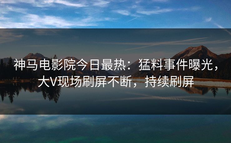 神马电影院今日最热：猛料事件曝光，大V现场刷屏不断，持续刷屏
