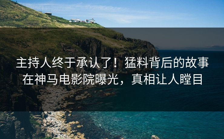 主持人终于承认了！猛料背后的故事在神马电影院曝光，真相让人瞠目