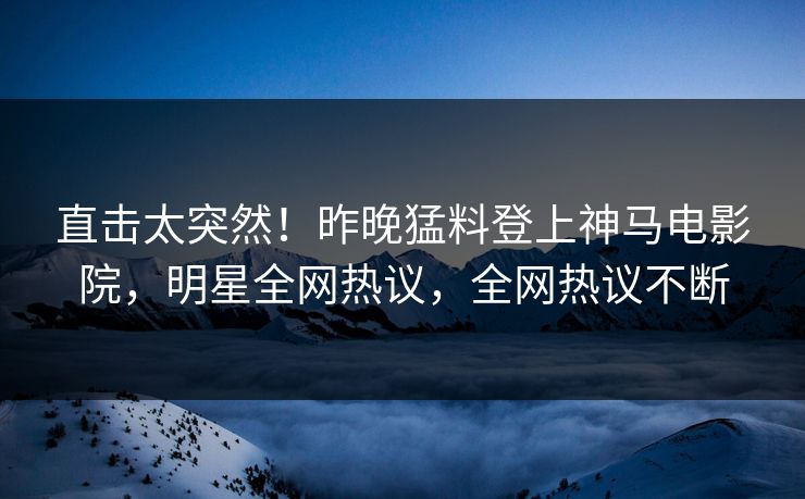 直击太突然！昨晚猛料登上神马电影院，明星全网热议，全网热议不断