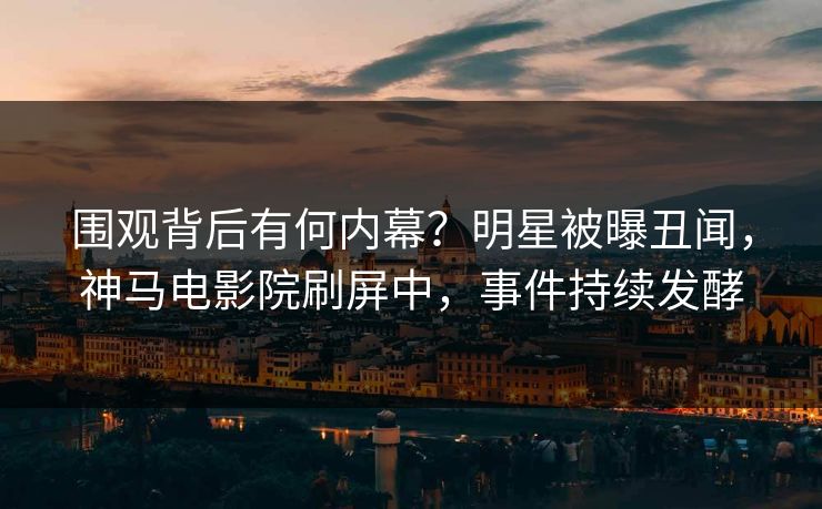 围观背后有何内幕？明星被曝丑闻，神马电影院刷屏中，事件持续发酵