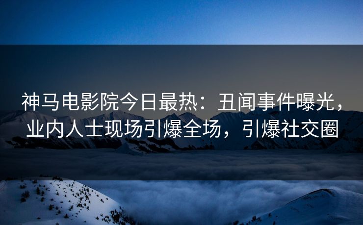 神马电影院今日最热：丑闻事件曝光，业内人士现场引爆全场，引爆社交圈