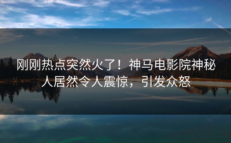 刚刚热点突然火了！神马电影院神秘人居然令人震惊，引发众怒