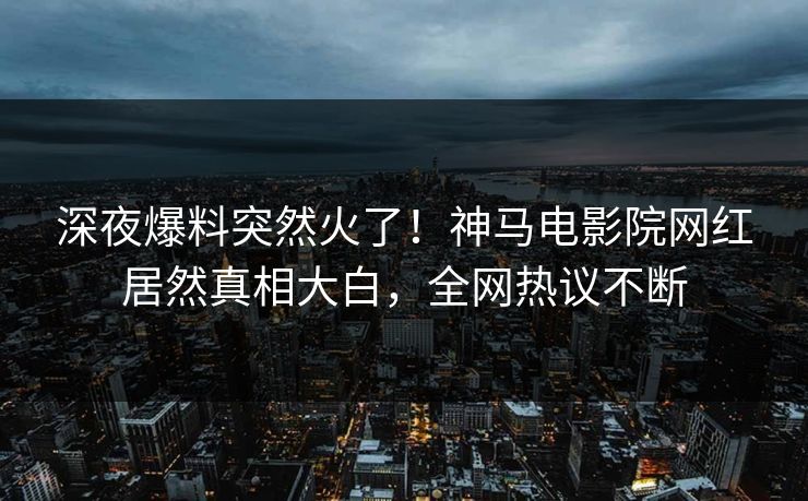 深夜爆料突然火了！神马电影院网红居然真相大白，全网热议不断