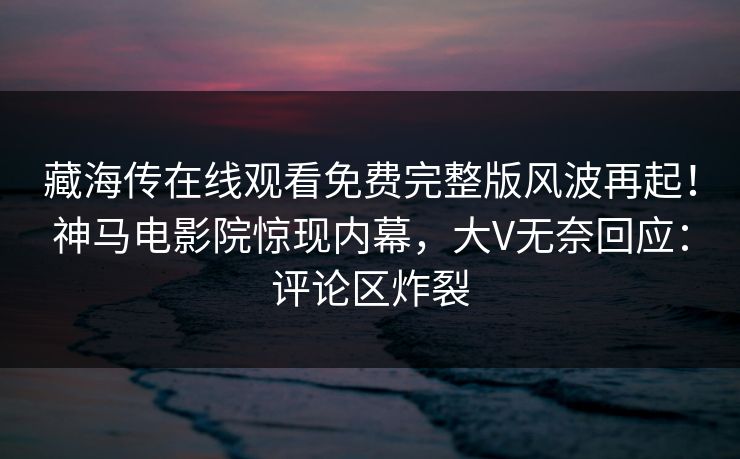 藏海传在线观看免费完整版风波再起！神马电影院惊现内幕，大V无奈回应：评论区炸裂