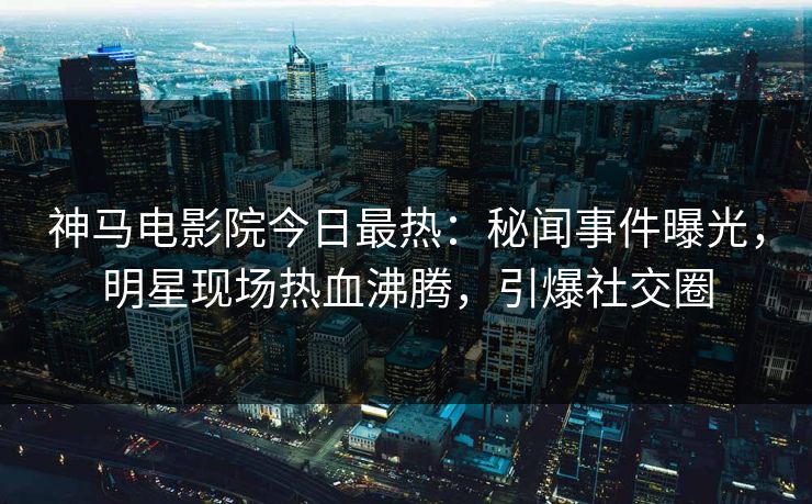神马电影院今日最热：秘闻事件曝光，明星现场热血沸腾，引爆社交圈