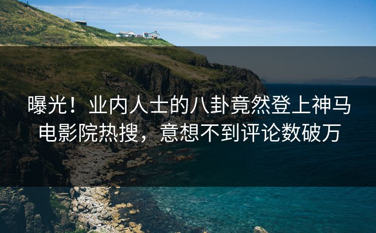 曝光！业内人士的八卦竟然登上神马电影院热搜，意想不到评论数破万