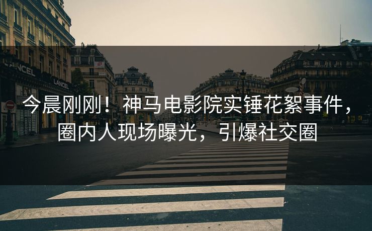 今晨刚刚！神马电影院实锤花絮事件，圈内人现场曝光，引爆社交圈