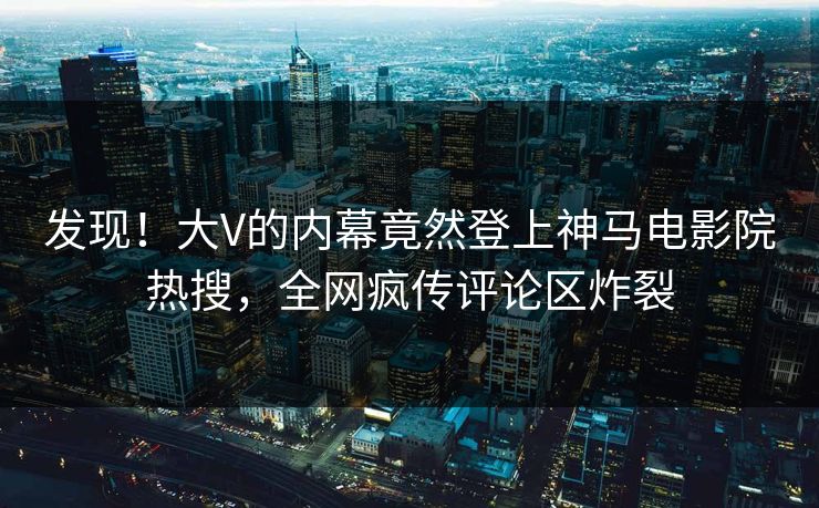 发现！大V的内幕竟然登上神马电影院热搜，全网疯传评论区炸裂